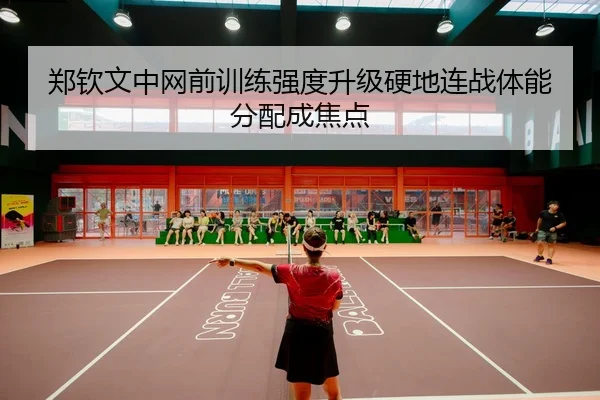 郑钦文中网前训练强度升级硬地连战体能分配成焦点
