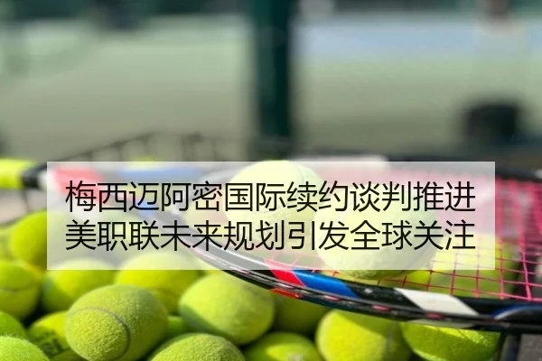 梅西迈阿密国际续约谈判推进 美职联未来规划引发全球关注