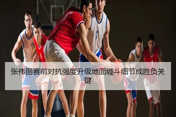 张伟丽赛前对抗强度升级地面缠斗细节成胜负关键