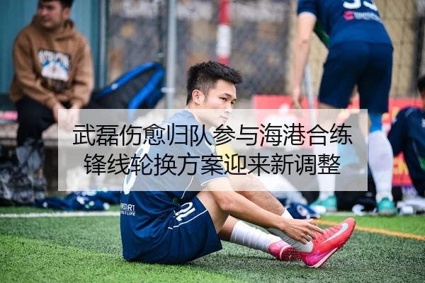 武磊伤愈归队参与海港合练 锋线轮换方案迎来新调整