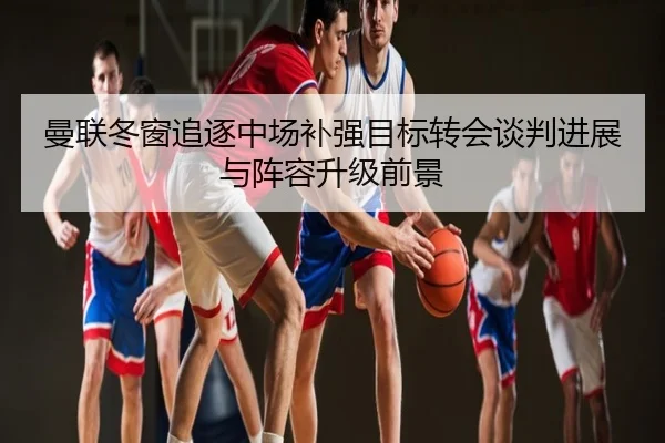 曼联冬窗追逐中场补强目标转会谈判进展与阵容升级前景