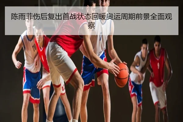 陈雨菲伤后复出首战状态回暖奥运周期前景全面观察